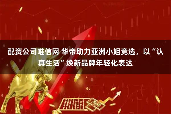 配资公司唯信网 华帝助力亚洲小姐竞选，以“认真生活”焕新品牌年轻化表达