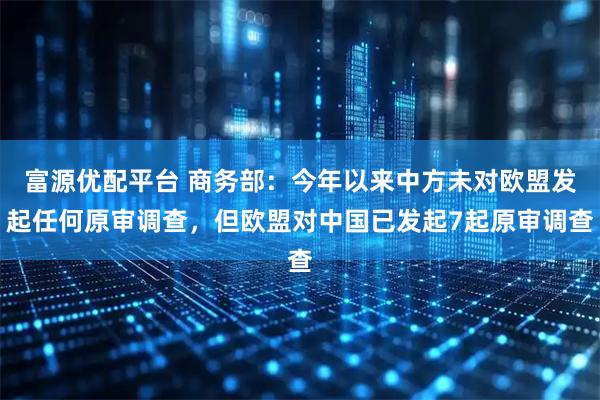 富源优配平台 商务部：今年以来中方未对欧盟发起任何原审调查，但欧盟对中国已发起7起原审调查