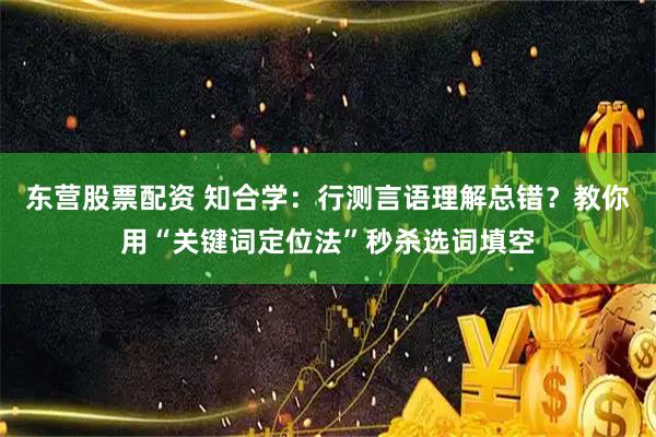 东营股票配资 知合学：行测言语理解总错？教你用“关键词定位法”秒杀选词填空