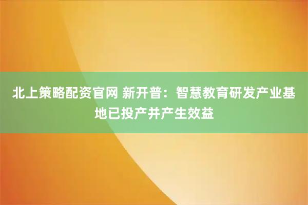 北上策略配资官网 新开普：智慧教育研发产业基地已投产并产生效益