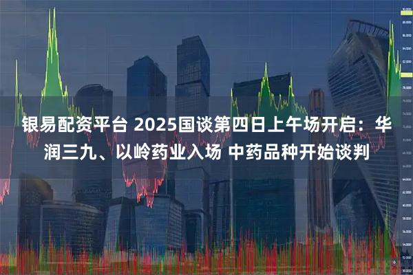 银易配资平台 2025国谈第四日上午场开启：华润三九、以岭药业入场 中药品种开始谈判