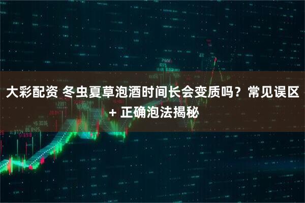 大彩配资 冬虫夏草泡酒时间长会变质吗？常见误区 + 正确泡法揭秘