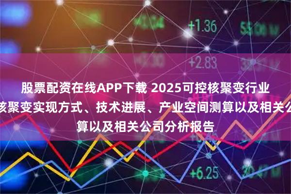 股票配资在线APP下载 2025可控核聚变行业报告：可控核聚变实现方式、技术进展、产业空间测算以及相关公司分析报告