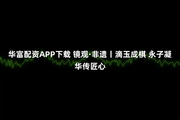 华富配资APP下载 镜观·非遗丨滴玉成棋 永子凝华传匠心