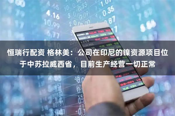 恒瑞行配资 格林美：公司在印尼的镍资源项目位于中苏拉威西省，目前生产经营一切正常