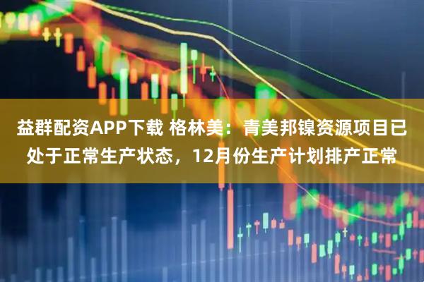 益群配资APP下载 格林美：青美邦镍资源项目已处于正常生产状态，12月份生产计划排产正常