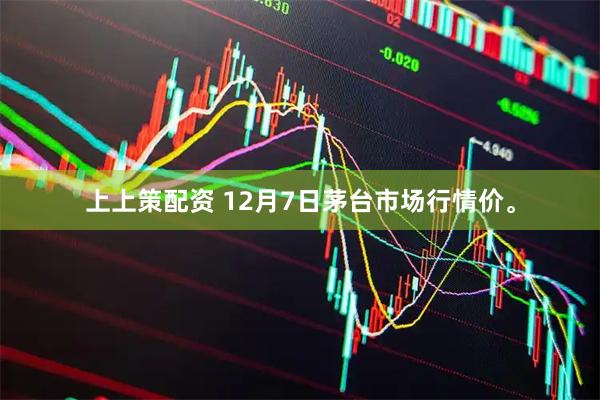 上上策配资 12月7日茅台市场行情价。