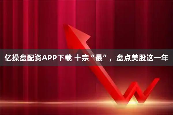 亿操盘配资APP下载 十宗“最”，盘点美股这一年