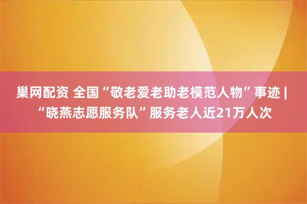 巢网配资 全国“敬老爱老助老模范人物”事迹 | “晓燕志愿服务队”服务老人近21万人次