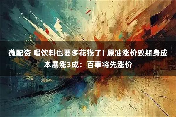 微配资 喝饮料也要多花钱了! 原油涨价致瓶身成本暴涨3成：百事将先涨价
