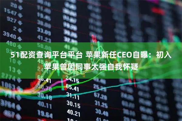 51配资查询平台平台 苹果新任CEO自曝：初入苹果曾因同事太强自我怀疑
