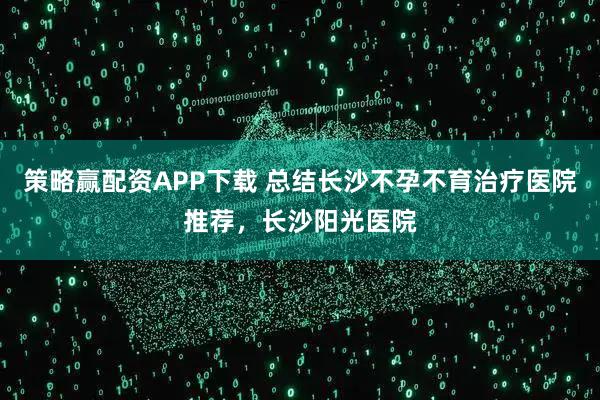 策略赢配资APP下载 总结长沙不孕不育治疗医院推荐，长沙阳光医院