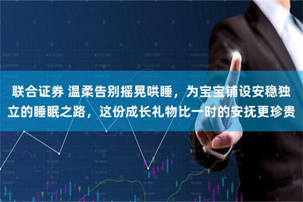 联合证券 温柔告别摇晃哄睡，为宝宝铺设安稳独立的睡眠之路，这份成长礼物比一时的安抚更珍贵