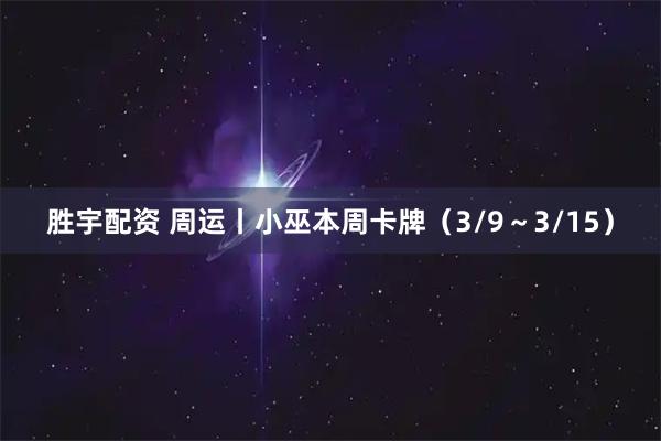 胜宇配资 周运丨小巫本周卡牌（3/9～3/15）
