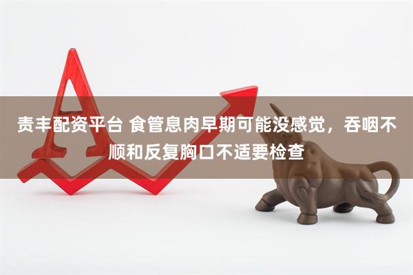 责丰配资平台 食管息肉早期可能没感觉，吞咽不顺和反复胸口不适要检查