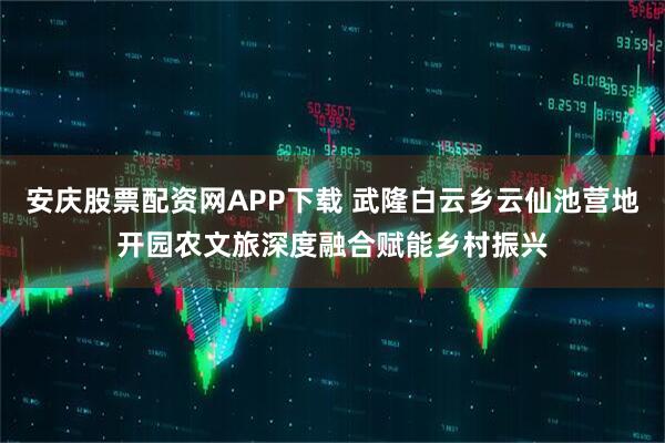 安庆股票配资网APP下载 武隆白云乡云仙池营地开园农文旅深度融合赋能乡村振兴