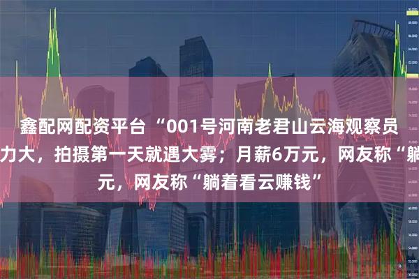 鑫配网配资平台 “001号河南老君山云海观察员”自曝焦虑压力大，拍摄第一天就遇大雾；月薪6万元，网友称“躺着看云赚钱”