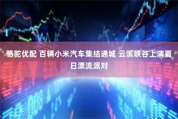 骆驼优配 百辆小米汽车集结通城 云溪峡谷上演夏日漂流派对