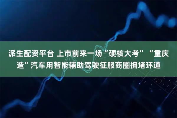 派生配资平台 上市前来一场“硬核大考” “重庆造”汽车用智能辅助驾驶征服商圈拥堵环道
