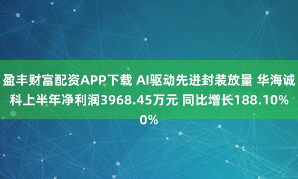 盈丰财富配资APP下载 AI驱动先进封装放量 华海诚科上半年净利润3968.45万元 同比增长188.10%