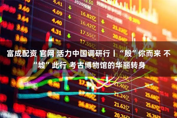 富成配资 官网 活力中国调研行丨“殷”你而来 不“墟”此行 考古博物馆的华丽转身