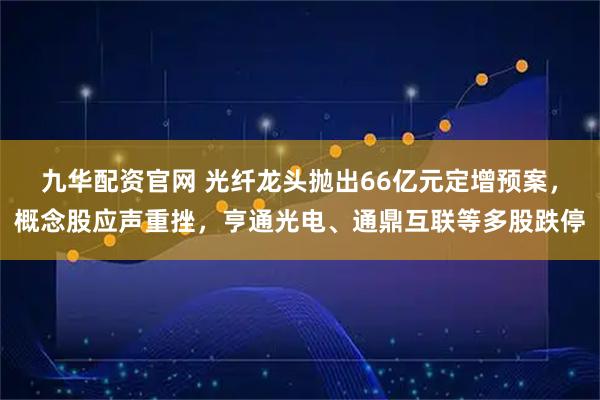 九华配资官网 光纤龙头抛出66亿元定增预案，概念股应声重挫，亨通光电、通鼎互联等多股跌停
