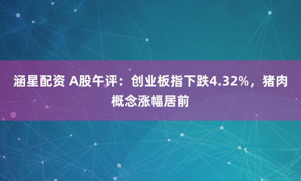 涵星配资 A股午评：创业板指下跌4.32%，猪肉概念涨幅居前